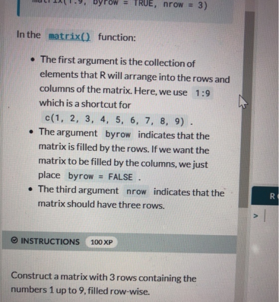 In the matrix() function: . The first argument is the collection of elements that R will arrange into the rows and columns of the matrix. Here, we use 1:9 which is a shortcut for c(1, 2, 3, 4, 5, 6, 7, 8, 9) e The argument byrow indicates that the matrix is filled by the rows. If we want the matrix to be filled by the columns, we just place byrow FALSE. . The third argument nrow indicates that the matrix should have three rows. INSTRUCTIONS 100 XP Construct a matrix with 3 rows containing the numbers 1 up to 9, filled row-wise.