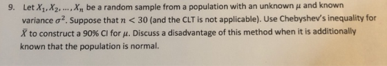 Let X1,X2, variance ơ2. Suppose that n < 30 (and the CLT is not applicable). Use Chebyshevs inequality for X to construct a 90% CI for μ. Discuss a disadvantage of this method when it is additionally known that the population is normal. 9. , Xn be a random sample from a population with an unknown μ and known
