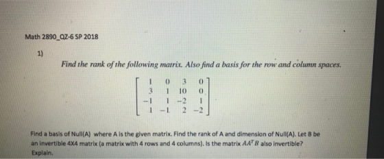 Math 2890 QZ-6 SP 2018 1) Find the rank of the following matrix. Also find a basis for the row and column spaces. 1 0 3 3 10 0 -1 2 Find a basis of Null(A) where A is the given matrix. Find the rank of A and dimension of Nul(A). Let B be an invertible 4X4 matrix (a matrix with 4 rows and 4 columns). Is the matrix AATB also invertible? Explain.