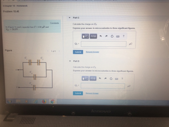 CChapter 18-Homework Problem 18.46 Part C Constants In (Figure 1), each capacitor has C 4.00 F and V-24.5V Calculate the charge on Ca Express your answer in microcoulombs to three significant figures. uC Figure 1of1 Submit Part D Calculate the charge on Ca Express your answer in microcoulombs to three significant figures Submit