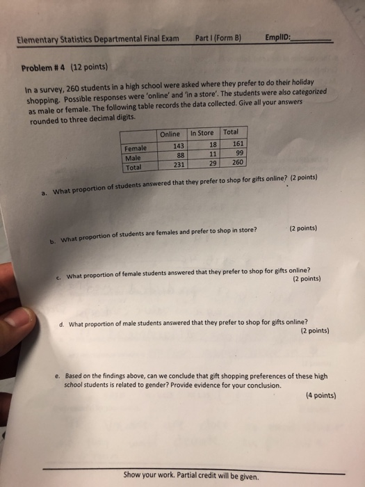 Elementary Statistics Departmental Final Exam Part/(Form B)Emplid : - Problem # 4 (12 points) In a survey, 260 students in a high school were asked where they prefer to do their holiday shopping. Possible responses were online and in a store. The students were also categorized as male or female. The following table records the data collected. Give all your answers rounded to three decimal digits. Online In Store Total 143 18 161 Female Male Total 231 29 260 tion of students answered that they prefer to shop for gifts online? (2 points) a. What proportion What proportion of students are females and prefer to shop in store? 2 points) b. What proportion of female students answered that they prefer to shop for gifts online? c. (2 points) d. What proportion of male students answered that they prefer to shop for gifts online? (2 points) Based on the findings above, can we conclude that gift shopping preferences of these high school students is related to gender? Provide evidence for your conclusion. e. 4 points) Show your work. Partial credit will be given.