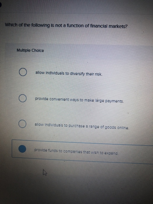 Which of the following Is not a function of financial markets? Multiple Choice allow Indiduals to diversify thelr risk. provide convenient ways to make large payments allow indlviduais to purchase a range of goods online provide funds to companies that wish to expand.