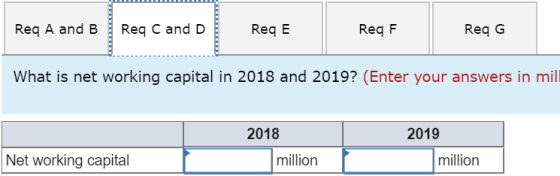 Req A and B ReqC and D Req E Req F Req G What is net working capital in 2018 and 2019? (Enter your answers in mill 2018 2019