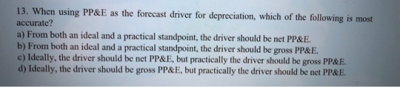 13. When using PP&E as the forecast driver for depreciation, which of the following is most accurate? a) From both an ideal a