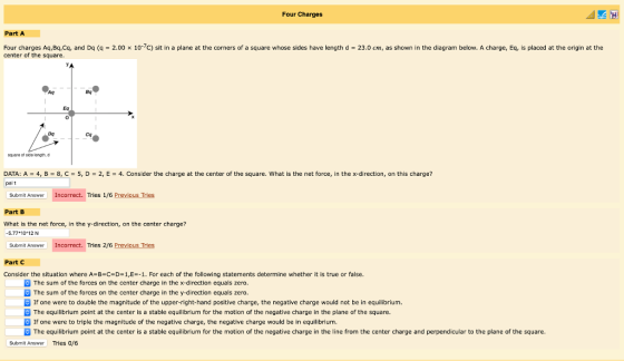 Four Charges Part A Four charges Aq,Bq,Cq, and Dq (q 2.00 x 107c) sit in a plane at the corners of a square whose sides have length d 23.0 cm, as shown in the diagram below. A charge, Eq, is placed at the origin at the center of the square. Aq Bq Eq Dg Cq oquaro of side longth,d DATA: A = 4, B = 8, C = 5, D = 2, E = 4. Consider the charge at the center of the square, what is the net force, in the x-direction, on this charge? palt Submit Answer Incorrect. Tries 1/6 Previous Tries Part B What is the net force, in the y-direction, on the center charge? 5.77+1012N Submit Answer Incorrect. Tries 2/6 Previous Tries Part C Consider the situation where A B-C-D-1,E--1. For each of the following statements determine whether it is true or false. The sum of the forces on the center charge in the x-direction equals zero. The sum of the forces on the center charge in the y-direction equals zero. If one were to double the magnitude of the upper-right-hand positive charge, the negative charge would not be in equilibrium. The equilibrium point at the center is a stable equilibrium for the motion of the negative charge in the plane of the square. B If one were to triple the magnitude of the negative charge, the negative charge would be in equilibrium. The equilibrium point at the center is a stable equilibrium for the motion of the negative charge in the line from the center charge and perpendicular to the plane of the square Submit Answer Tries o/6