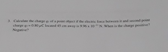 Calculate the charge qj of a point object if the electric force between it and second point charge q2 0.80 μC located 45 cm away is 9.96 x 10-11 N. when is the charge positive? Negative? 3.
