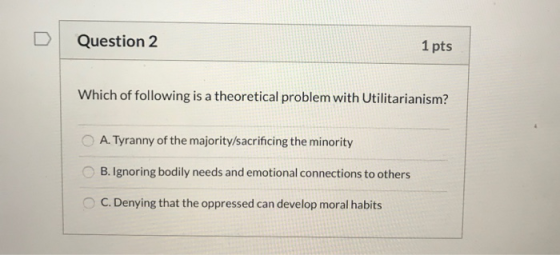 Question 2 1 pts Which of following is a theoretical problem with Utilitarianism? A. Tyranny of the majority/sacrificing the