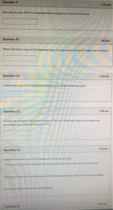 Question 9 1.81 pts How will you enter 10% in a computational formula lot in financial calculator Question 10 1.81 pts what is the future value of $12 deposited today in 5 years when earning 6% simple rate of interest? Question 11 1.81 pts In how, many years will $15O become S300 if k-02% simple interest per year? Question 12 1.81 pts At what rate of interest will an amount triple in 50 years? Enter your answer as decimals, not percentages (eg enter 001 instead of 1%). Question 13 1.81 pts Supposc an account earns a 13% simple rate of interest anually. a, The future value ot an annual deposit of S21 at the end of cach year for four yon wil be will be b. The future valuc of an annual deposit of 521 at the beginning of cach year for four years to und your final answer to two decimal places 1.81 pts Question 14