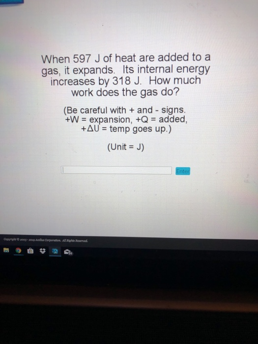 When 597 J of heat are added to a gas, it expands. Its internal energy increases by 318 J. How much work does the gas do? (Be careful with +and - signs. +Wexpansion, +Q-added, +AU temp goes up.) (Unit J)