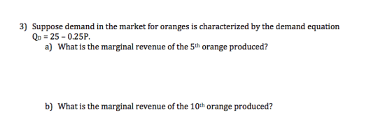 3) Suppose demand in the market for oranges is characterized by the demand equation Qp 25-0.25P. a) What is the marginal revenue of the 5th orange produced? b) What is the marginal revenue of the 10th orange produced?