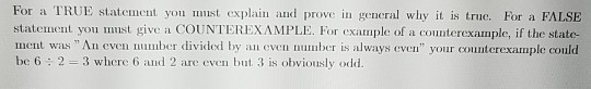 For a TRUE statement you must explain and prove in general why it is true. For a FALSE statement you must give a COUNTEREXAMP