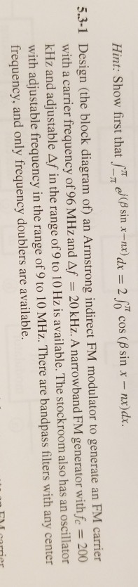 Hint: Show first that f-? ej(? sin x-nx) d-2?cos (? sin x-rx)d. nx) dx = 2 cos ( 5.3-1 Design (the block diagram of) an Armstrong indirect FM modulator to generate an FM carrier with a carrier frequency of 96 MHz and Af = 20 kHz. A narrowband FM generator withfc-200 kHz and adjustable Af in the range of 9 to 1 0 Hz is available. The stockroom also has an oscillator with adjustable frequency in the range of9 to 10 MHz. There are bandpass filters with any center frequency, and only frequency doublers are available