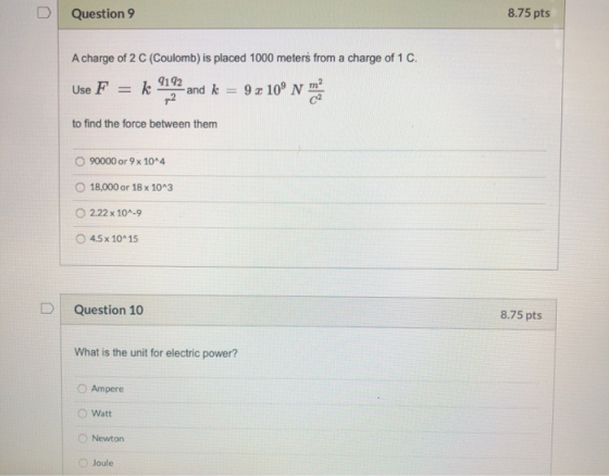 D Question 9 8.75 pts A charge of 2 C (Coulomb) is placed 1000 meters from a charge of 1 C. Use F = k 9192 -and k p2 9 x 109