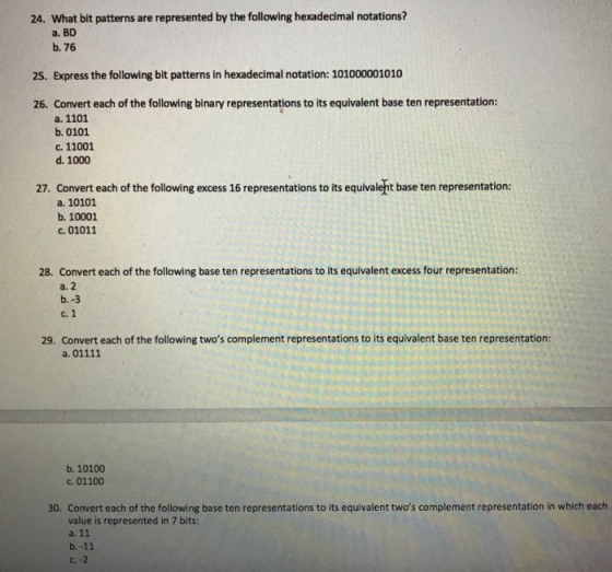 24. What bit patterns are represented by the following hexadecimal notations? a. BD b. 76 25. Express the following bit patterns in hexadecimal notation: 101000001010 26. Convert each of the following binary representations to its equivalent base ten representation: a. 1101 b. 0101 c. 11001 d. 1000 27. Convert each of the following excess 16 representations to its equivaleht base ten representation: a. 10101 b. 10001 c. 01011 28. Convert each of the following base ten representations to its equivalent excess four representation: a. 2 b.-3 c. 1 29. Convert each of the following twos complement representations to its equivalent base ten representation: b. 10100 c. 01100 30. Convert each of the following base ten representations to its equivalent twos complement representation in which each value is represented in 7 bits:
