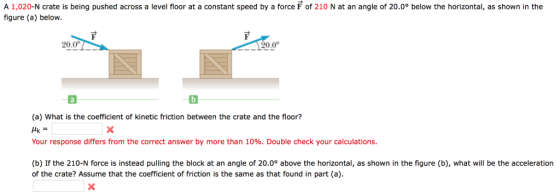 A 1,020-N crate is being pushed across a level floor at a constant speed by a force F of 210 N at an angle of 20.0° below the horizontal, as shown in the figure (a) below. 20.0° 120,0 (a) What is the coefficient of kinetic friction between the crate and the floor? Your response differs from the correct answer by more than 10%. Double check your calculations. (b) If the 210-N force is instead pulling the block at an angle of 20.0° above the horizontal, as shown in the figure (b), what will be the acceleration of the crate? Assume that the coefficient of friction is the same as that found in part (a).