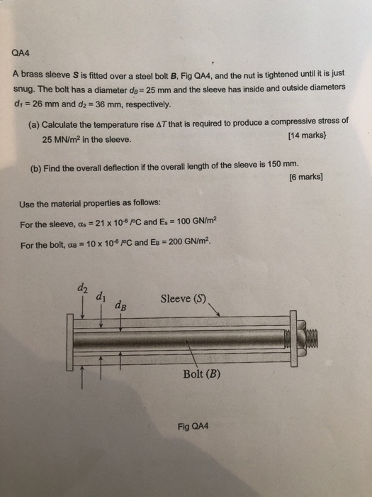 QA4 A brass sleeve S is fitted over a steel bolt B, Fig QA4, and the nut is tightened until it is just snug. The bolt has a diameter de 25 mm and the sleeve has inside and outside diameters di 26 mm and dz 36 mm, respectively. (a) Calculate the temperature rise AT that is required to produce a compressive stress of [14 marks) 25 MN/m2 in the sleeve. (b) Find the overall deflection if the overall length of the sleeve is 150 mm. 6 marks] Use the material properties as follows: For the sleeve, α,-21 x 10-pC and Es 100 GNm2 For the bolt, α8 = 10 x 10-8 pC and Es = 200 GN/m2. d2 di Sleeve (S) dB Bolt (B) Fig QA4