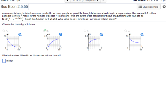 Bus Econ 2.5.55 Question Help | * A company is trying to introduce a new product to as many people as possible through television advertising in a large metropolitan area with 2 million possible viewers. A model for the number of people N (in millions) who are aware of the product after t days of advertising was found to be N 2 (1- e0.049t). Graph this function for 0sts 50. What value does N tend to as t increases without bound? Choose the correct graph below. O A. B. OC. O D. AN AN 2. 2.5 60 60 60 60 What value does N tend to as t increases without bound? million