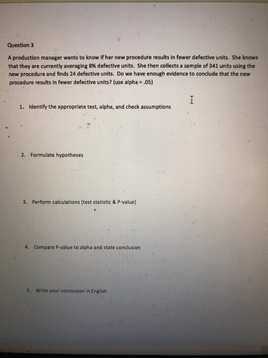 Question 3 A production manager wants to know if her new procedure results in fewer defective units. She knows that they are currently averaging 8% defective units. She then collects a sample of 341 units using the new procedure and finds 24 defective units. Do we have enough evidence to conclude that the new procedure results in fewer defective units? (use alpha .05) 1. Identify the appropriate test, alpha, and check assumptions 2. Formulate hypotheses 3. Perform calculations (test statistic & P-value) 4. Compare P-value to alpha and state conclusion 5. Write your conclusion in English
