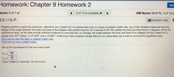 Homework: Chapter 9 Homework 2 Sav core: 0 of 1 pt 46 of 15 (4 complete) HW Score: 26.67%, 4 of 15 .5.115-P , Question Help Alligators perform a spinning maneuver, referred to as a death roll, to subdue their prey. In a study of alligator death rolls, one of the variables measured was the degree of the angle between the body and head of the alligator while performing the roll. A sample of 20 rolls yielded the data provided below in degrees. At the 5% significance level, do the data provide sufficient ovidence to conclude that, on average, the angle between the body and head of an alligator during a death roll is greater than 45., Note x-47 425° and s 9981° Preliminary data analyses indicate that you can reasonably use a t-test to onduct the hypothesis st Click here to view the data on alligator death rolls Set up the hypotheses for the one-mean t-test Ho Type integers or decimals. Do not round.)