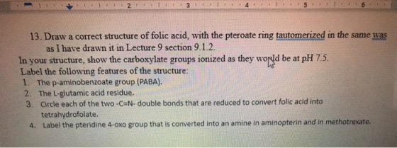31 13. Draw a correct structure of folic acid, with the pteroate ring tautomerized in the same was as I have drawn it in Lect