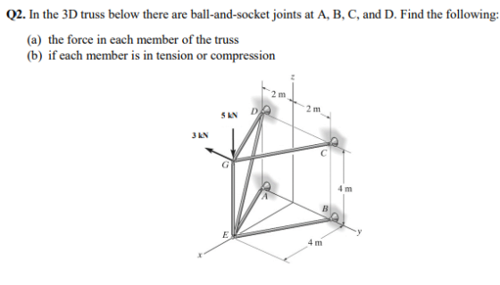 Q2. In the 3D truss below there are ball-and-socket joints at A, B, C, and D. Find the following: (a) the force in each member of the truss (b) if each member is in tension or compression 2 m 5kN D 3 KN 4 m 4 m