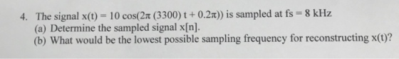 The signal x(t) 10 cos(2t (3300) t +0.2x)) is sampled at fs 8 kHz (a) Determine the sampled signal x[n]. (b) What would be the lowest possible sampling frequency for reconstructing x(0)? 4.