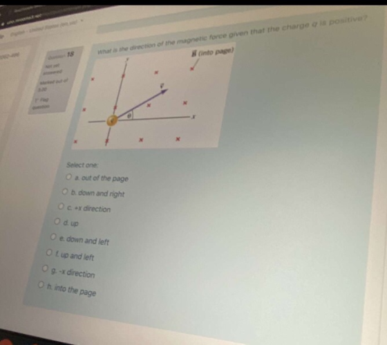 18 what is the direction of the magnetic force given that the charge is positive into page) Select one a out of the page Ob d