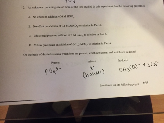 2. An unknown containing one or more of the ions studied in this experiment has the following properties: A. No effect on addition of 6 M HNO B. No effect on addition of 0.1 M AgNO, to solution in Part A C. White precipitate on addition of I M BaCl, to solution in Part A. D. Yellow precipitate on addition of (NH)MoO, to solution in Part A. On the basis of this information which ions are present, which are absent, and which are in doubt? Present Absent In doubt (haider) CH3C00 sCN- (continued on the following page) 165 2 p 04