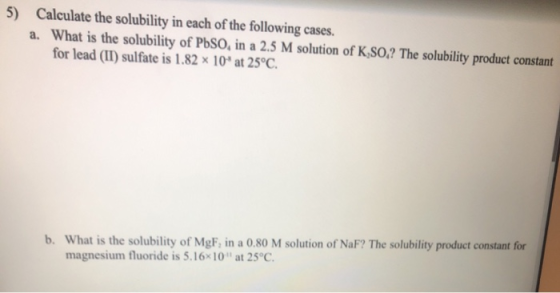 5) Calculate the solubility in each of the following cases. a. What is the solubility of PbSO, in a 2.5 M solution of K.SO,?