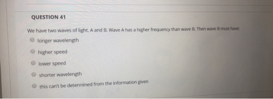 QUESTION 41 We have two waves of light, A and B. Wave A has a higher frequency than wave B. Then wave B must have: longer wav