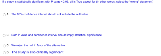 If a study is statistically significant with P value 0.05, all is True except for (in other words, select the wrong* statement) The 95% confidence interval should not include the null value OB. Both P value and confidence interval should imply statistical significance OC. We reject the null in favor of the alternative O D. The study is also clinically significant