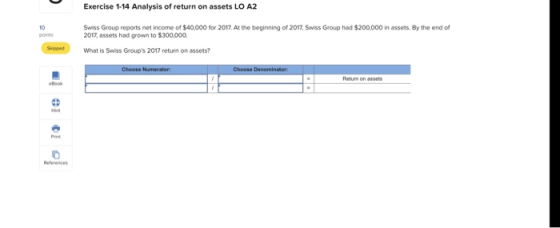 Exercise 1-14 Analysis of return on assets LO A2 Swiss Group reports net income of $40,000 for 2017 At the beginning of 2017, Swiss Group had $200,000 in assets. By the end of 2017, assets had grown to $300,000. 10 upseWhat is Swiss Groups 2017 return on assets? eferences