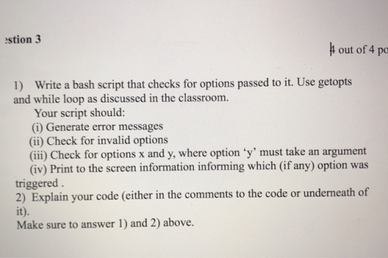 estion 3 t out of 4 po 1) Write a bash script that checks for options passed to it. Use getopts and while loop as discussed in the classroom. Your script should: (i) Generate error messages (ii) Check for invalid options (ii) Check for options x and y, where option y must take an argument (iv) Print to the screen information informing which (if any) option was triggered 2) Explain your code (either in the comments to the code or underneath of it). Make sure to answer 1) and 2) above.
