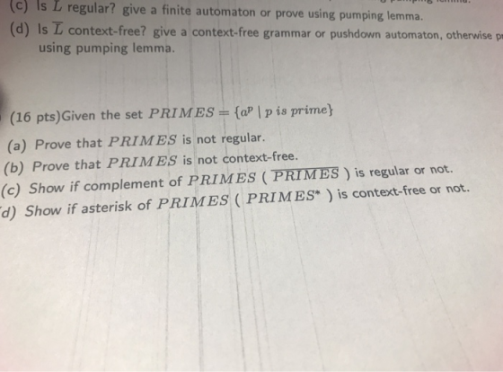 c) Is L regular? give a finite automaton or prove using pumping lemma. (d) Is L context-free? give a context-free grammar or pushdown automaton, otherwise pr using pumping lemma. (16 pts)Given the set PRIMES (aP | p is prime (a) Prove that PRIMES is not regular. (b) Prove that PRIMES is not context-free. (c) Show if complement of PRIMES (PRIMES ) is regular or not. d) Show if asterisk of PRIMES ( PRIMES) is context-free or not.