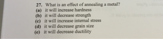 27. What is an effect of annealing a metal? (a) it will increase hardness (b) it will decrease strength (c) it will increase