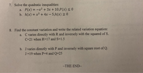 7. Solve the quadratic inequalities: P(x)-x2 +3x+ 10:P(x) s 0 a. Find the constant variation and write the related variation equation: a. C varies directly with R and inversely with the squared of s. 8. C 21 when R-17 and s-1.5 J varies directly with P and inversely with square root of Q. J-19 when P-4 and Q-25 b. -THE END