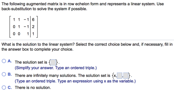 The following augmented matrix is in row echelon form and represents a linear system. Use back-substitution to solve the system if possible. 1 1-16 0 112 0 0 11 What is the solution to the linear system? Select the correct choice below and, if necessary, fill in the answer box to complete your choice. OA. The solution set is (Simplify your answer. Type an ordered triple.) There are infinitely many solutions. The solution set is x. Type an ordered triple. Type an expression using x as the variable.) O C. There is no solution