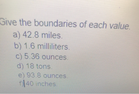 Give the boundaries of each value a) 42.8 miles. b) 1.6 milliliters c) 5.36 ounces d) 18 tons e) 93.8 ounces fl40 inches