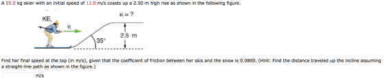 A 55.0 kg skier with an initial speed of 11.0 m/s coasts up a 2.50 m high rise as shown in the following figure. Vi = ? KE 2.
