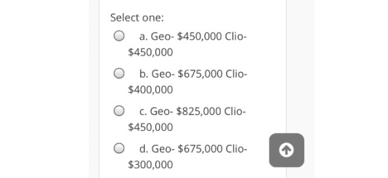 Select one: O a. Geo- $450,000 clio- $450,000 O b. Geo- $675,000 Clio- $400,000 O C. Geo- $825,000 clio- $450,000 O d. Geo- $