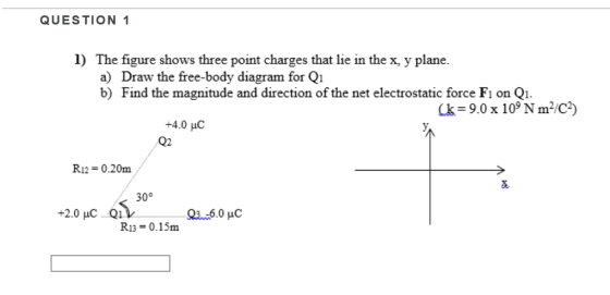 QUESTION 1 1) The figure shows three point charges that lie in the x, y plane. a) Draw the free-body diagram for Q1 Find the magnitude and direction of the net electrostatic force F1 on Qi. b) Ck 9.0 x 10° N m/C2) +4.0 HC Q2 R12-0.20m 30° +2.0 HuC Qi. R13 0.15m