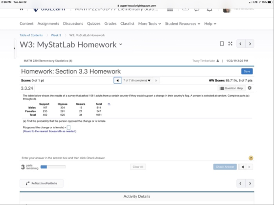 2:26 PM Tue Jan 22 Content Assignments Discussions Quizzes Grades Classlist More ToolsStudent Resources Help Table of ContentsWeek 3W3: MyStatLab Homework W3: MyStatLab Homework MATH 220 Elementary Statistics (4) Tracy Timberlake1/22/19 2:26 PM Homework: Section 3.3 Homework Score: 0 of 1 pt 3.3.24 7 of 7 (6 complete) MN Score: 85.71%. 6 of 7 pts Question Help The table below shows the results of a su through (d) that asked 1061 adas from a cortan country if they would support a chang·inther countrys tag Aperson is solected at random Complete parts (a Support Oppose Unsure Total Females Total 235 402 291 625 21 34 547 1061 (a) Find the probability that the person opposed the change or is female Piopposed the change or is female) (Round to the nearest thousandth as needed.) Enter your answer in the answer box and then click Check Answer Pamaining Clear All Reflect in ePorttolio Activity Details