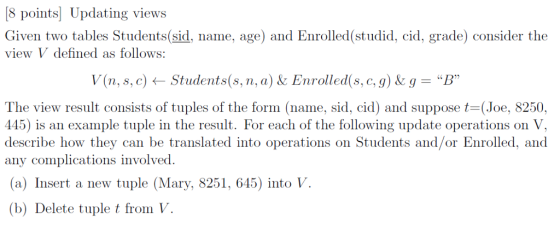 8 points Updating views Given two tables Students(sid, name, age) and Enrolled(studid, cid, grade) consider the vi ew V defined as follows: (n, s,c) ← Students(s.n.aJA Enrolled(s.c.9JA g = B The view result consists of tuples of the form (name, sid, cid) and suppose (Joe, 8250. 145) is an example tuple in the result. For each of the following update operations on V, describe how they can be translated into operations on Students and/or Enrolled, and any complications involved (a) Insert a new tuple (Mary, 8251, 645) into V (b) Delete tuple t from V
