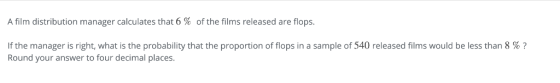 A film distribution manager calculates that 6 % of the films released are flops. If the manager is right, what is the probability that the proportion of flops in a sample of 540 released films would be less than 8 % ? Round your answer to four decimal places.
