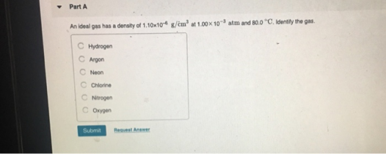 PartA An ideal gas has a density of 1.10x10 g/čm at 1.00x10-3 atm and 80.0 C. identify the gas C Hydrogern C Argon C Neon C Chlorine C Nitrogen C Oxygen Submit Request Answer