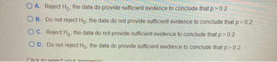 O A. Reject Ho, the data do provide sufficient evidence to conclude that p>0.2. O B. Do not reject Ho, the data do not provid