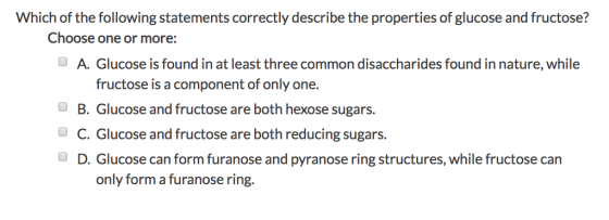 Which of the following statements correctly describe the properties of glucose and fructose? Choose one or more: OA. Glucose is found in at least three common disaccharides found in nature, while fructose is a component of only one. B. Glucose and fructose are both hexose sugars. C. Glucose and fructose are both reducing sugars. D. Glucose can form furanose and pyranose ring structures, while fructose can o only form a furanose ring