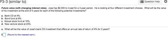 P3-3 (similar to) Question Help Future value (with changing interest rates). Jose has $2,000 to invest for a 3-year period. He is looking at four different investment choices. What will be the value of his investment at the end of 3 years for each of the following potential investments? a. Bank CD at 4% b. Bond fund at 9%. C. Mutual stock fund at 15%. d. New venture stock at 23%. a. What will be the value of Joses bank CD investment that offers an annual rate of return of 4% for 3 years? (Round to the nearest cent.)
