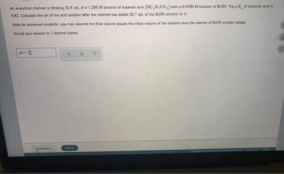 An analytical chemist is titrating 52.4 ml of a 1.200 M solution of butanoic acid (HC,H,CO) with a 0.9500 M solution of KOH.