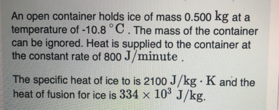 An open container holds ice of mass 0.500 kg at a temperature of -10.8 C. The mass of the container can be ignored. Heat is supplied to the container at the constant rate of 800 J/minute The specific heat of ice to is 2100 J/kg K and the heat of fusion for ice is 334 X 103 J/kg
